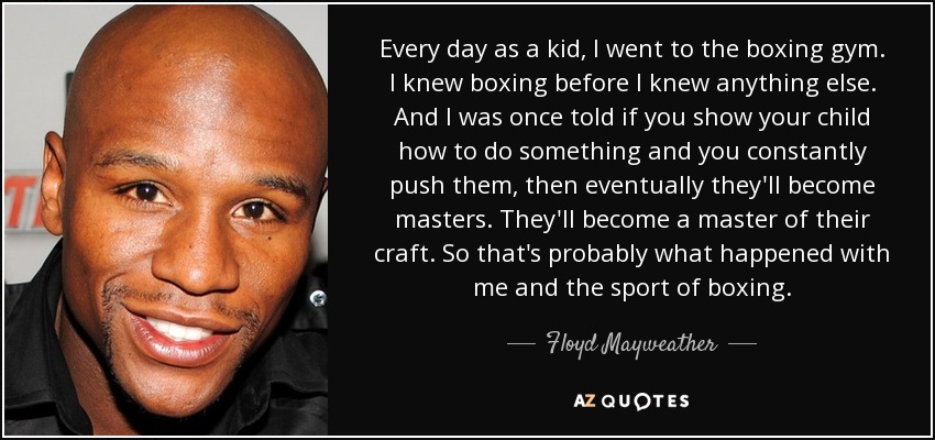 Every day as a kid, I went to the boxing gym. I knew boxing before I knew anything else. And I was once told if you show your child how to do something and you constantly push them, then eventually they'll become masters. They'll become a master of their craft. So that's probably what happened with me and the sport of boxing. - Floyd Mayweather, Jr.