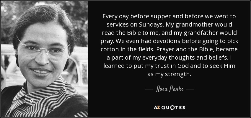 Every day before supper and before we went to services on Sundays. My grandmother would read the Bible to me, and my grandfather would pray. We even had devotions before going to pick cotton in the fields. Prayer and the Bible, became a part of my everyday thoughts and beliefs. I learned to put my trust in God and to seek Him as my strength. - Rosa Parks