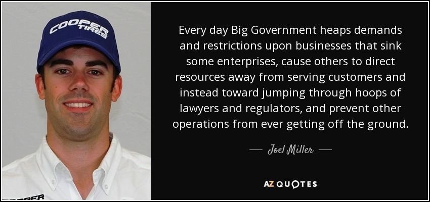 Every day Big Government heaps demands and restrictions upon businesses that sink some enterprises, cause others to direct resources away from serving customers and instead toward jumping through hoops of lawyers and regulators, and prevent other operations from ever getting off the ground. - Joel Miller