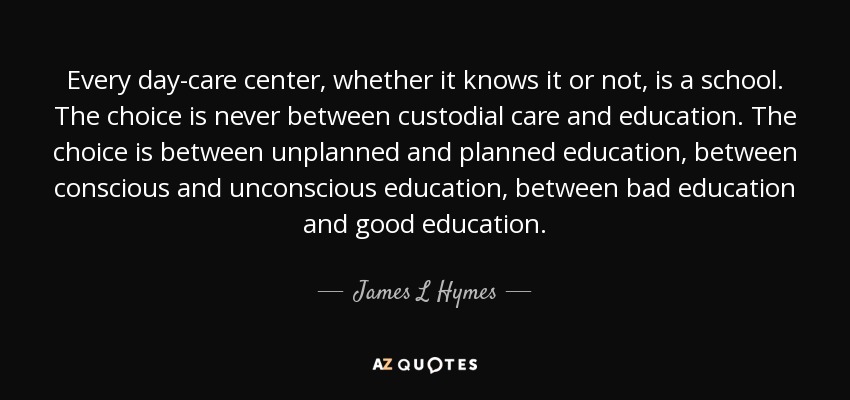 Every day-care center, whether it knows it or not, is a school. The choice is never between custodial care and education. The choice is between unplanned and planned education, between conscious and unconscious education, between bad education and good education. - James L Hymes