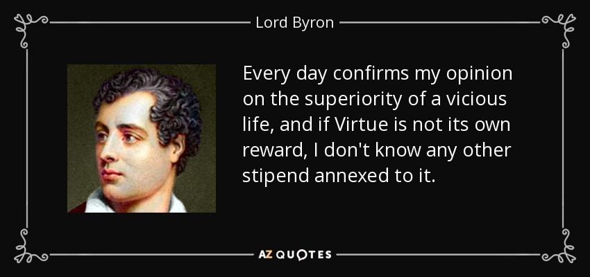 Every day confirms my opinion on the superiority of a vicious life, and if Virtue is not its own reward, I don't know any other stipend annexed to it. - Lord Byron