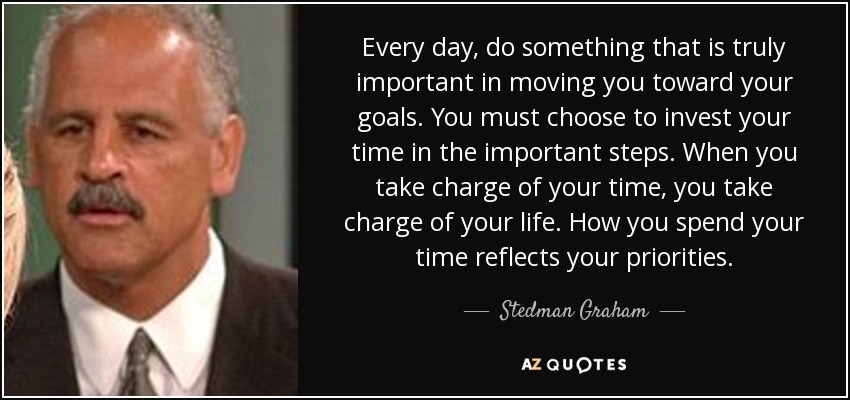 Every day, do something that is truly important in moving you toward your goals. You must choose to invest your time in the important steps. When you take charge of your time, you take charge of your life. How you spend your time reflects your priorities. - Stedman Graham