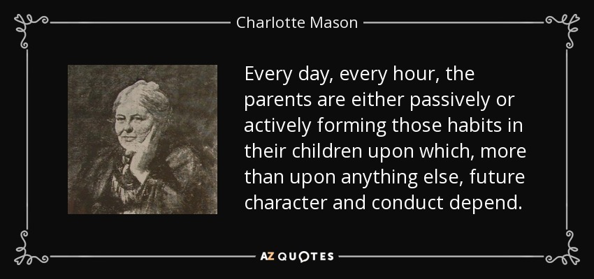 Every day, every hour, the parents are either passively or actively forming those habits in their children upon which, more than upon anything else, future character and conduct depend. - Charlotte Mason