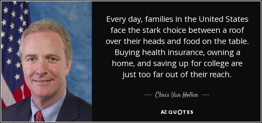 Every day, families in the United States face the stark choice between a roof over their heads and food on the table. Buying health insurance, owning a home, and saving up for college are just too far out of their reach. - Chris Van Hollen