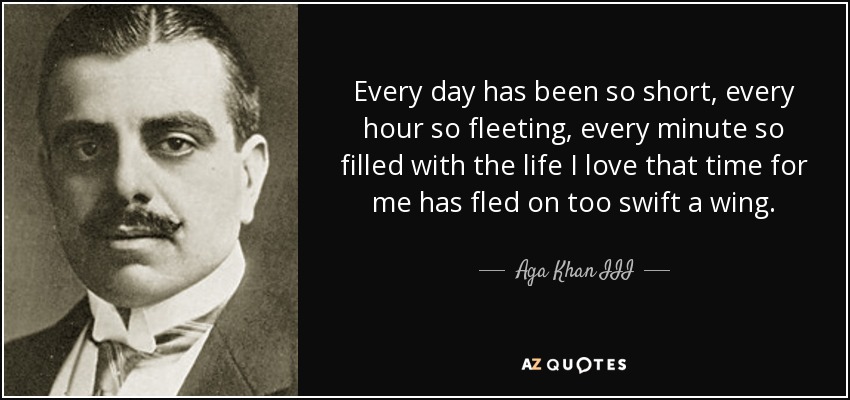 Every day has been so short, every hour so fleeting, every minute so filled with the life I love that time for me has fled on too swift a wing. - Aga Khan III