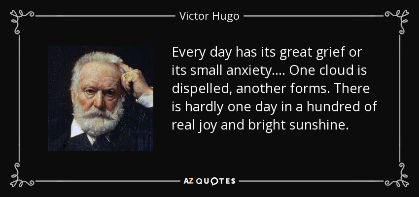 Every day has its great grief or its small anxiety. ... One cloud is dispelled, another forms. There is hardly one day in a hundred of real joy and bright sunshine. - Victor Hugo