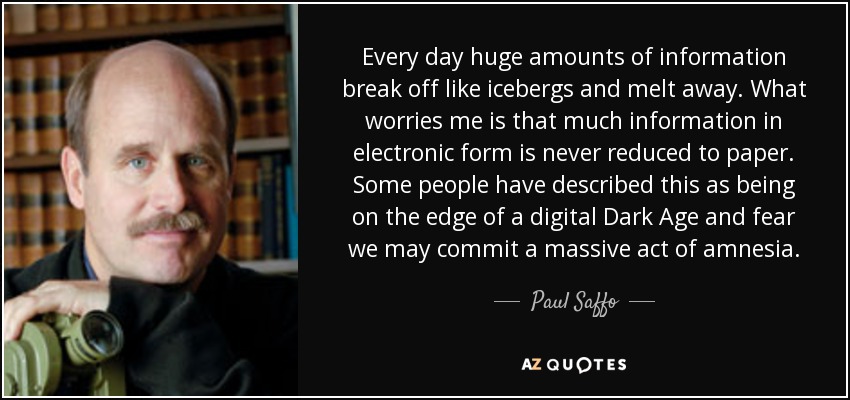 Every day huge amounts of information break off like icebergs and melt away. What worries me is that much information in electronic form is never reduced to paper. Some people have described this as being on the edge of a digital Dark Age and fear we may commit a massive act of amnesia. - Paul Saffo