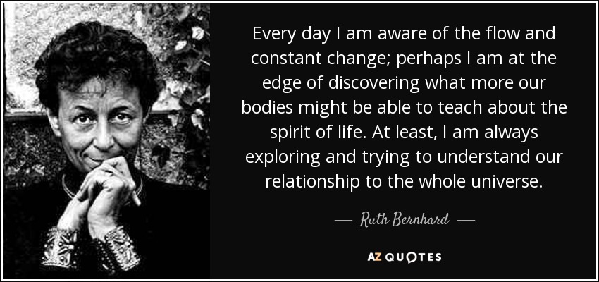 Every day I am aware of the flow and constant change; perhaps I am at the edge of discovering what more our bodies might be able to teach about the spirit of life. At least, I am always exploring and trying to understand our relationship to the whole universe. - Ruth Bernhard