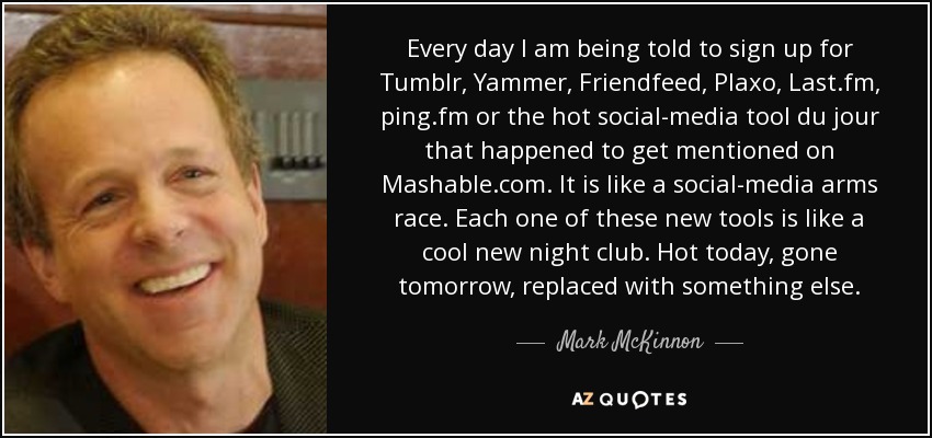 Every day I am being told to sign up for Tumblr, Yammer, Friendfeed, Plaxo, Last.fm, ping.fm or the hot social-media tool du jour that happened to get mentioned on Mashable.com. It is like a social-media arms race. Each one of these new tools is like a cool new night club. Hot today, gone tomorrow, replaced with something else. - Mark McKinnon