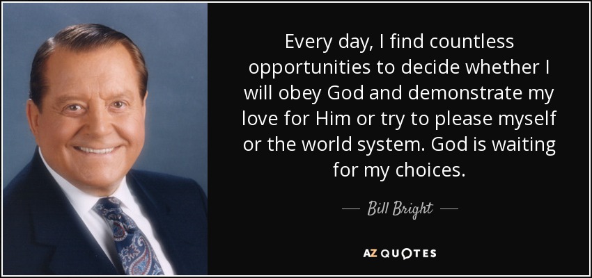 Every day, I find countless opportunities to decide whether I will obey God and demonstrate my love for Him or try to please myself or the world system. God is waiting for my choices. - Bill Bright