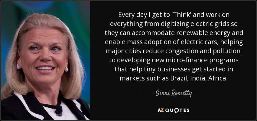 Every day I get to 'Think' and work on everything from digitizing electric grids so they can accommodate renewable energy and enable mass adoption of electric cars, helping major cities reduce congestion and pollution, to developing new micro-finance programs that help tiny businesses get started in markets such as Brazil, India, Africa. - Ginni Rometty