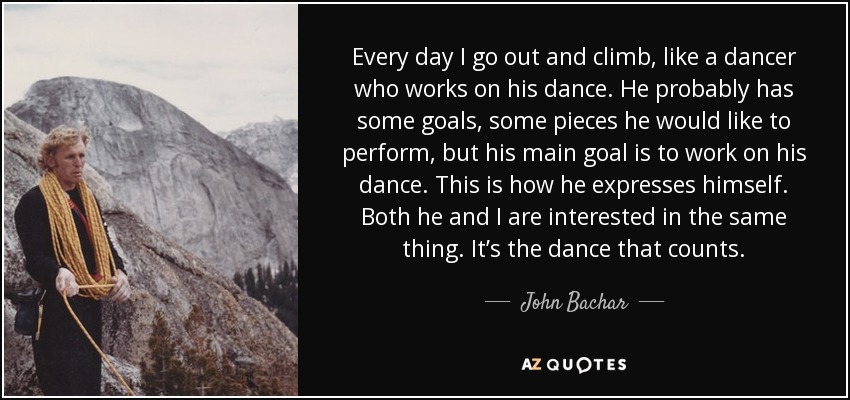 Every day I go out and climb, like a dancer who works on his dance. He probably has some goals, some pieces he would like to perform, but his main goal is to work on his dance. This is how he expresses himself. Both he and I are interested in the same thing. It’s the dance that counts. - John Bachar