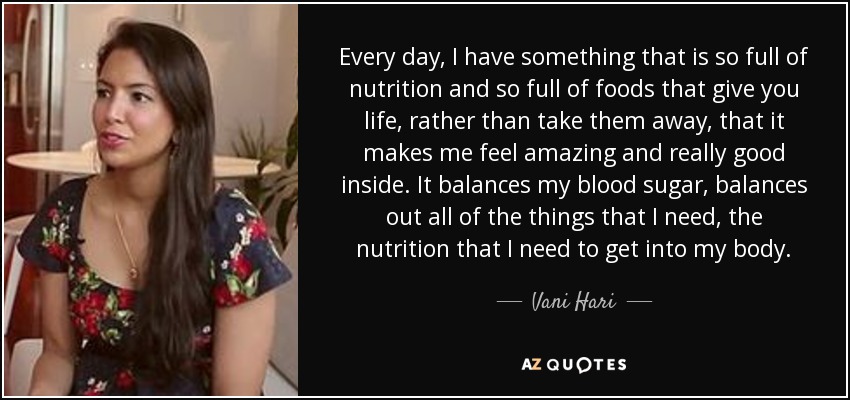 Every day, I have something that is so full of nutrition and so full of foods that give you life, rather than take them away, that it makes me feel amazing and really good inside. It balances my blood sugar, balances out all of the things that I need, the nutrition that I need to get into my body. - Vani Hari