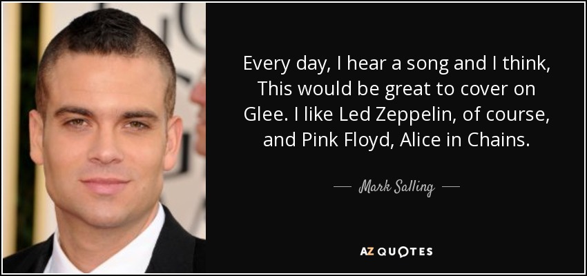 Every day, I hear a song and I think, This would be great to cover on Glee. I like Led Zeppelin, of course, and Pink Floyd, Alice in Chains. - Mark Salling