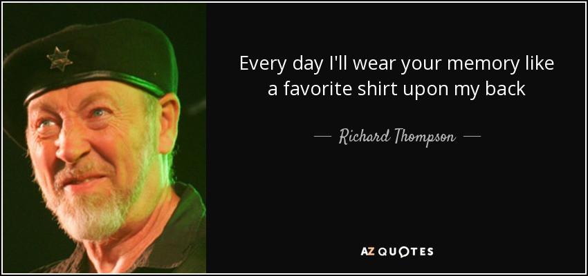 Every day I'll wear your memory like a favorite shirt upon my back - Richard Thompson