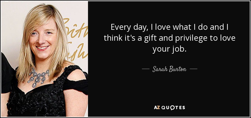 Every day, I love what I do and I think it's a gift and privilege to love your job. - Sarah Burton