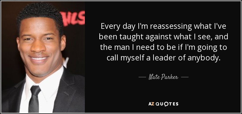 Every day I'm reassessing what I've been taught against what I see, and the man I need to be if I'm going to call myself a leader of anybody. - Nate Parker