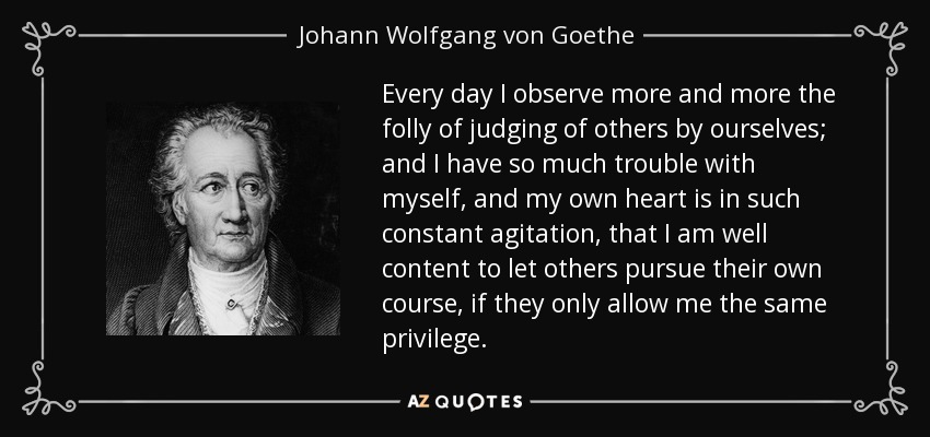 Every day I observe more and more the folly of judging of others by ourselves; and I have so much trouble with myself, and my own heart is in such constant agitation, that I am well content to let others pursue their own course, if they only allow me the same privilege. - Johann Wolfgang von Goethe
