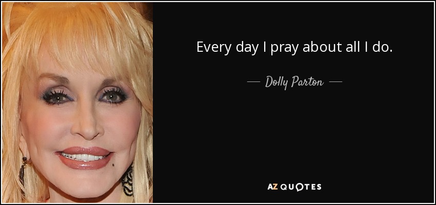 Every day I pray about all I do. - Dolly Parton
