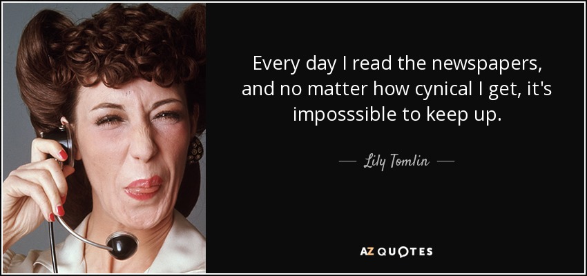 Every day I read the newspapers, and no matter how cynical I get, it's imposssible to keep up. - Lily Tomlin