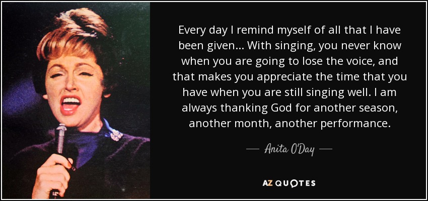 Every day I remind myself of all that I have been given... With singing, you never know when you are going to lose the voice, and that makes you appreciate the time that you have when you are still singing well. I am always thanking God for another season, another month, another performance. - Anita O'Day