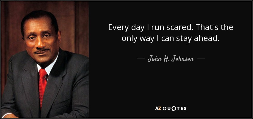 Every day I run scared. That's the only way I can stay ahead. - John H. Johnson