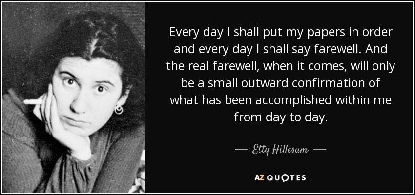 Every day I shall put my papers in order and every day I shall say farewell. And the real farewell, when it comes, will only be a small outward confirmation of what has been accomplished within me from day to day. - Etty Hillesum