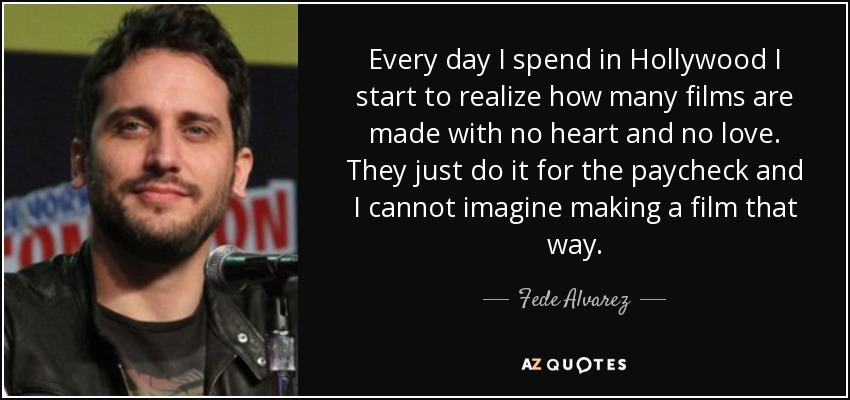 Every day I spend in Hollywood I start to realize how many films are made with no heart and no love. They just do it for the paycheck and I cannot imagine making a film that way. - Fede Alvarez