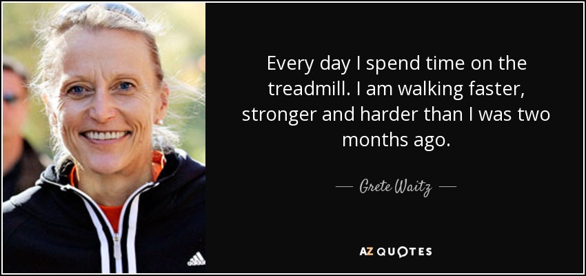 Every day I spend time on the treadmill. I am walking faster, stronger and harder than I was two months ago. - Grete Waitz