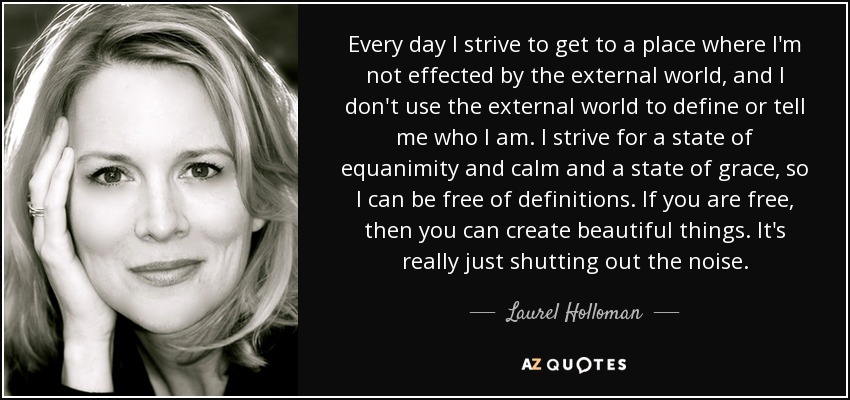 Every day I strive to get to a place where I'm not effected by the external world, and I don't use the external world to define or tell me who I am. I strive for a state of equanimity and calm and a state of grace, so I can be free of definitions. If you are free, then you can create beautiful things. It's really just shutting out the noise. - Laurel Holloman