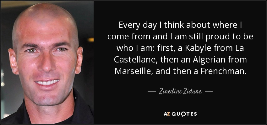 Every day I think about where I come from and I am still proud to be who I am: first, a Kabyle from La Castellane, then an Algerian from Marseille, and then a Frenchman. - Zinedine Zidane