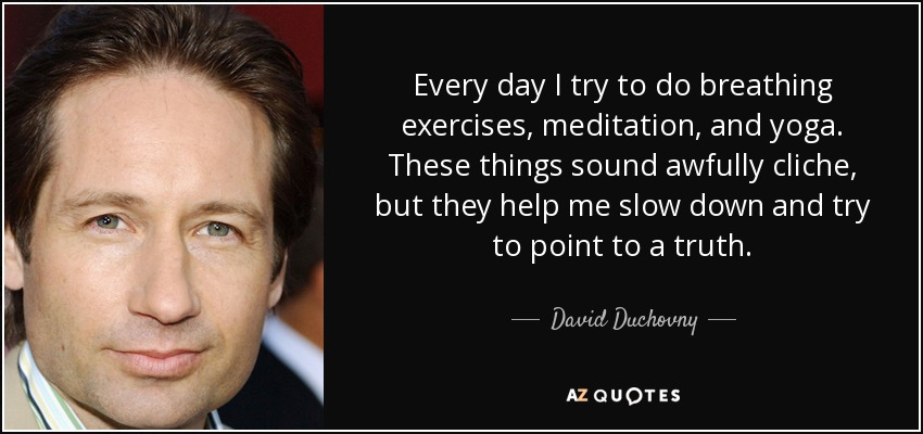 Every day I try to do breathing exercises, meditation, and yoga. These things sound awfully cliche, but they help me slow down and try to point to a truth. - David Duchovny