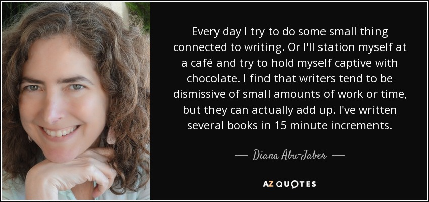 Every day I try to do some small thing connected to writing. Or I'll station myself at a café and try to hold myself captive with chocolate. I find that writers tend to be dismissive of small amounts of work or time, but they can actually add up. I've written several books in 15 minute increments. - Diana Abu-Jaber