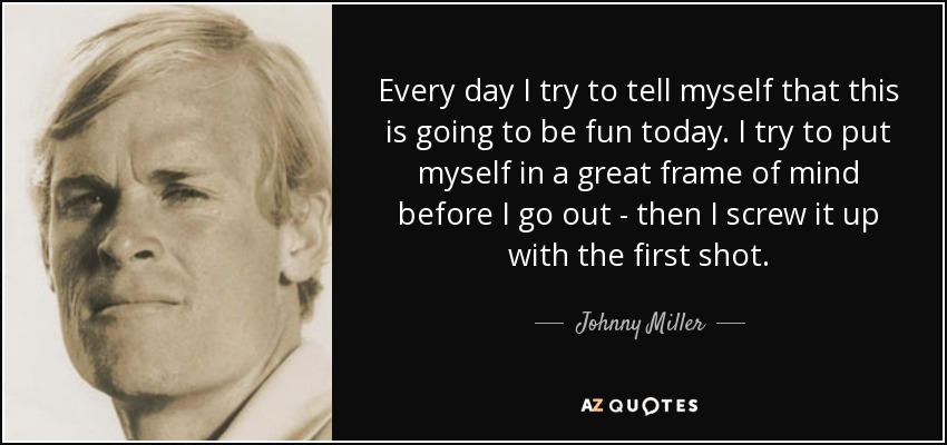 Every day I try to tell myself that this is going to be fun today. I try to put myself in a great frame of mind before I go out - then I screw it up with the first shot. - Johnny Miller