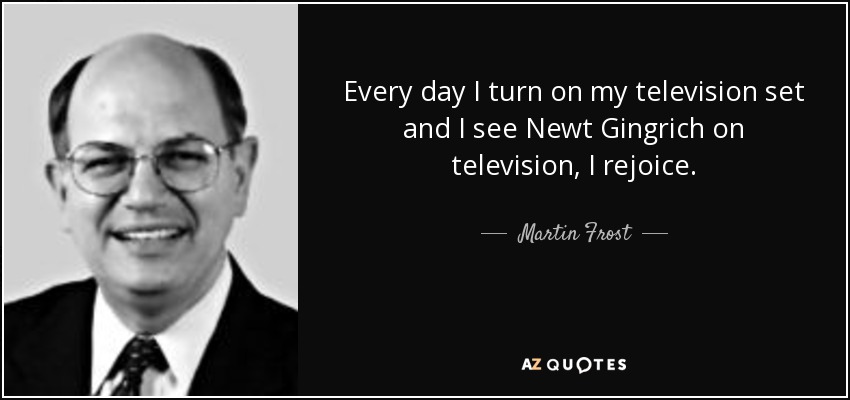 Every day I turn on my television set and I see Newt Gingrich on television, I rejoice. - Martin Frost