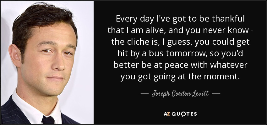 Every day I've got to be thankful that I am alive, and you never know - the cliche is, I guess, you could get hit by a bus tomorrow, so you'd better be at peace with whatever you got going at the moment. - Joseph Gordon-Levitt