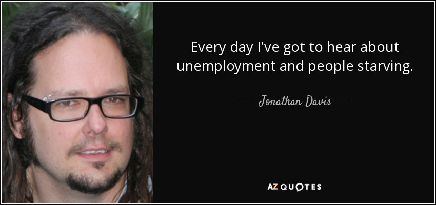 Every day I've got to hear about unemployment and people starving. - Jonathan Davis