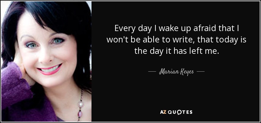 Every day I wake up afraid that I won't be able to write, that today is the day it has left me. - Marian Keyes