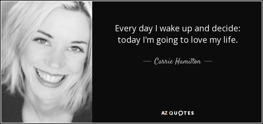 Every day I wake up and decide: today I'm going to love my life. - Carrie Hamilton