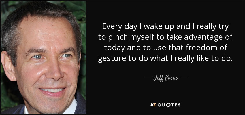 Every day I wake up and I really try to pinch myself to take advantage of today and to use that freedom of gesture to do what I really like to do. - Jeff Koons