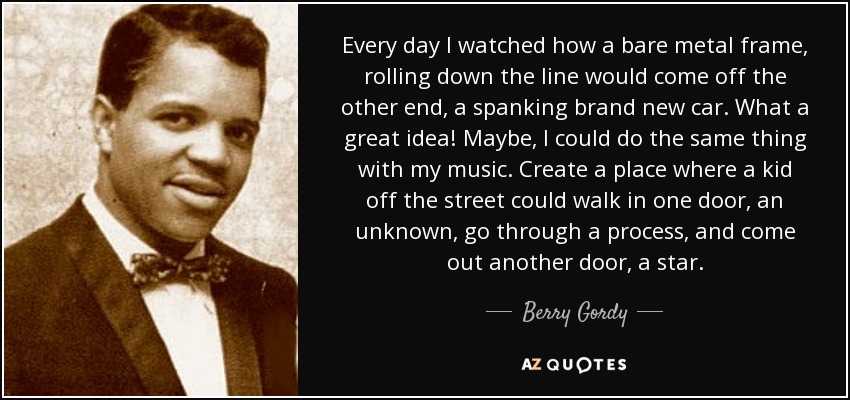 Every day I watched how a bare metal frame, rolling down the line would come off the other end, a spanking brand new car. What a great idea! Maybe, I could do the same thing with my music. Create a place where a kid off the street could walk in one door, an unknown, go through a process, and come out another door, a star. - Berry Gordy