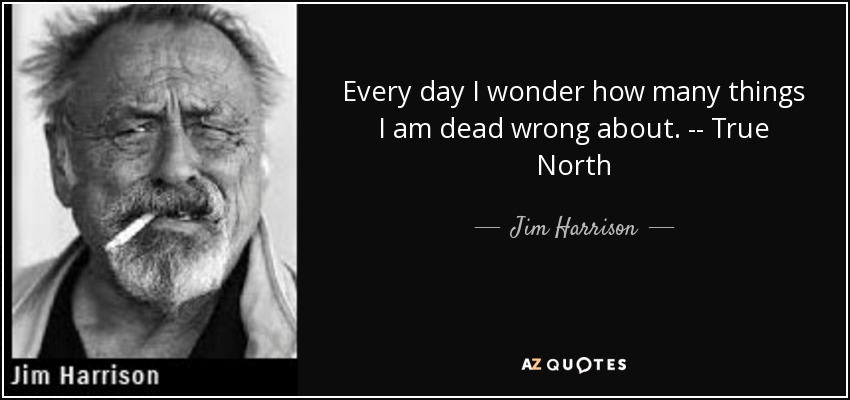 Every day I wonder how many things I am dead wrong about. -- True North - Jim Harrison