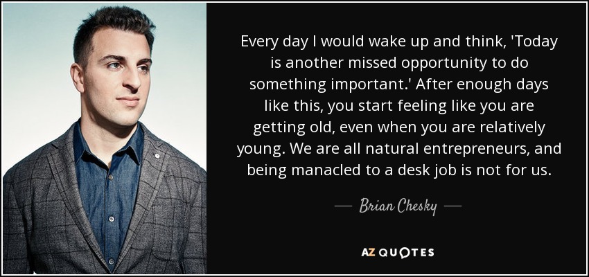 Every day I would wake up and think, 'Today is another missed opportunity to do something important.' After enough days like this, you start feeling like you are getting old, even when you are relatively young. We are all natural entrepreneurs, and being manacled to a desk job is not for us. - Brian Chesky