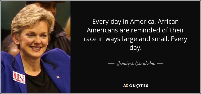 Every day in America, African Americans are reminded of their race in ways large and small. Every day. - Jennifer Granholm