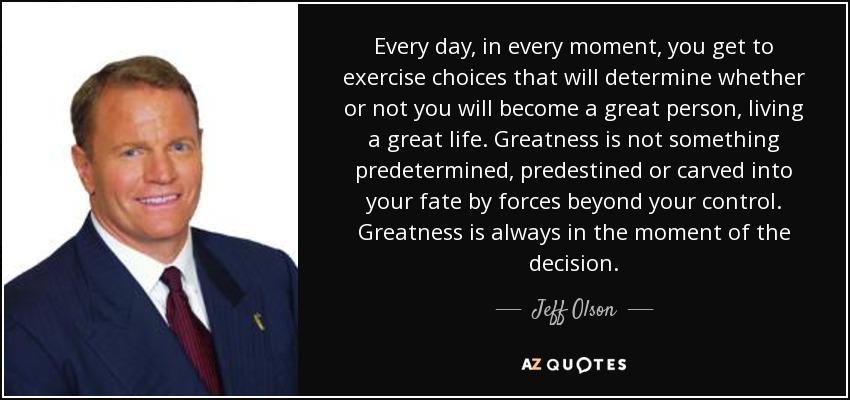 Every day, in every moment, you get to exercise choices that will determine whether or not you will become a great person, living a great life. Greatness is not something predetermined, predestined or carved into your fate by forces beyond your control. Greatness is always in the moment of the decision. - Jeff Olson