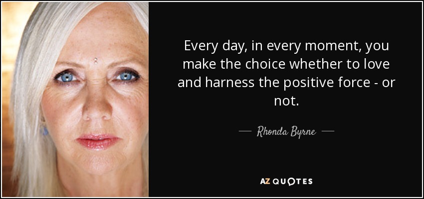 Every day, in every moment, you make the choice whether to love and harness the positive force - or not. - Rhonda Byrne