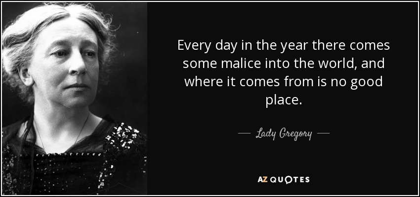 Every day in the year there comes some malice into the world, and where it comes from is no good place. - Lady Gregory