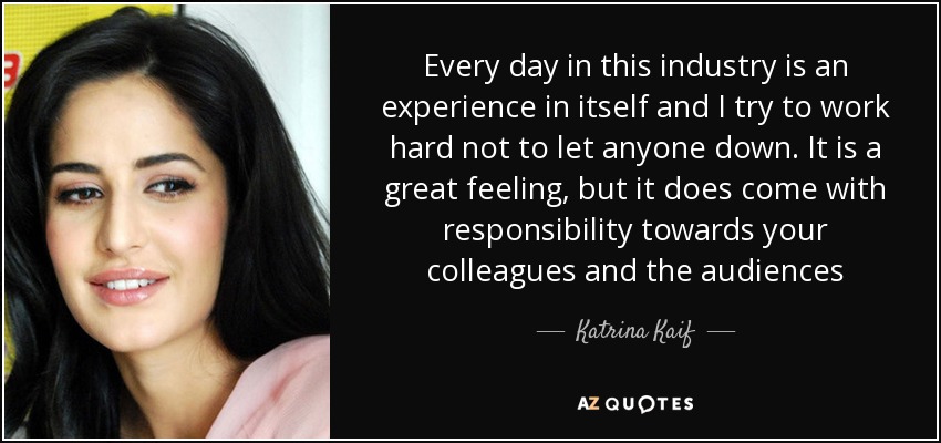 Every day in this industry is an experience in itself and I try to work hard not to let anyone down. It is a great feeling, but it does come with responsibility towards your colleagues and the audiences - Katrina Kaif