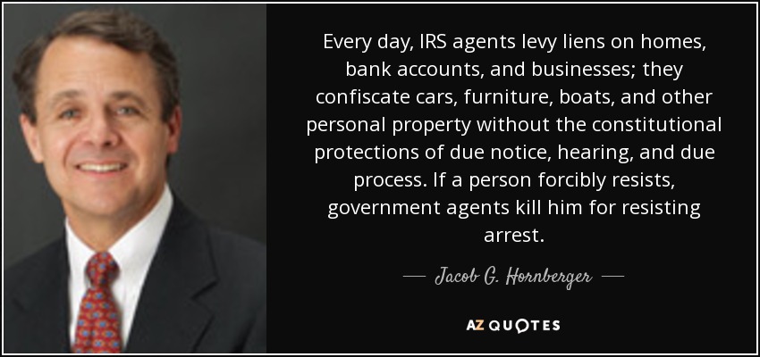 Every day, IRS agents levy liens on homes, bank accounts, and businesses; they confiscate cars, furniture, boats, and other personal property without the constitutional protections of due notice, hearing, and due process. If a person forcibly resists, government agents kill him for resisting arrest. - Jacob G. Hornberger