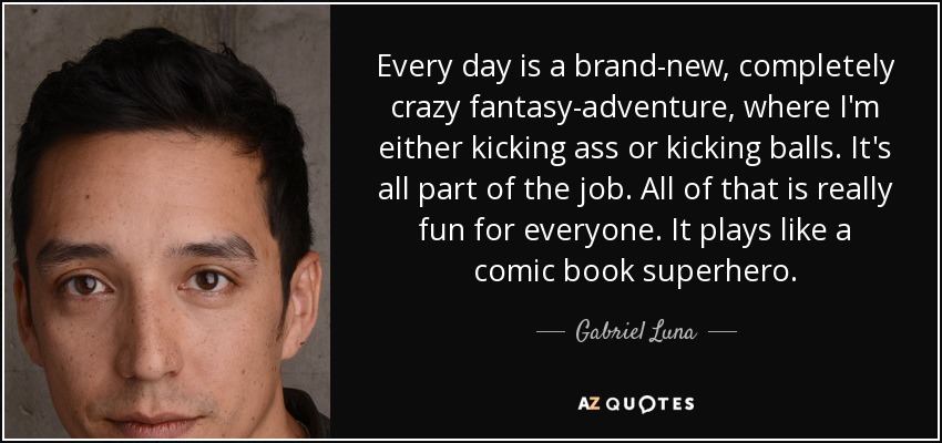 Every day is a brand-new, completely crazy fantasy-adventure, where I'm either kicking ass or kicking balls. It's all part of the job. All of that is really fun for everyone. It plays like a comic book superhero. - Gabriel Luna
